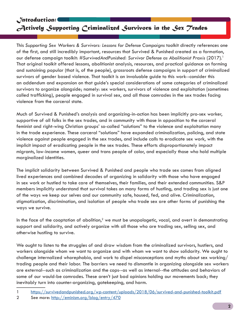 Jnteoduction: Aetively Supporting Criminalized Survivors in the Sex Trades This Supporfing Sex Workers & Survivors: Lessons for Defense Campaigns toolkit directly references one of the first, and still incredibly important, resources that Survived & Punished created as a formation, our defense campaign toolkit: #SurvivedAndPunished: Survivor Defense as Abolitionist Praxis (2017)." That original toolkit offered lessons, abolitionist analysis, resources, and pra and sustaining popular (that is, of the people), grassroots defense campaigns in support of cri survivors of gender based violence. That toolkit is an invaluable guide fo this work- al guidance on forming alized onsider this an addendum and expansion on that guide’s special considerations of some categories of criminalized ors fo organize alongside; namely: sex workers, survivors of violence and exploitation (somefimes called trafficking), people engaged in survival sex, and all those comrade: violence from the carceral state. sur: the sex trades facing Much of Survived & Punished’s analysis and organizing-in-action has been impli supporfive of all folks in the sex trades, and in community with those in oppo: tly pro-sex worker, ion fo the carceral feminist and right-wing Christian groups’ so-called “solufions” to the violence and exploitation many in the frade experience. These carceral “solufions” have expanded criminalization, policing, and state violence against people engaged in the sex frades, and include calls fo eradicate sex work, with the implicit impact of eradicating people in the sex trades. These efforts disproportionately impact migrants, low-income women, queer and frans people of color, and especially those who hold mulfiple marginalized identities. The implicit solidarity between Survived & Punished and people who frade sex comes from aligned lived experiences and combined decades of organizing in solidarity with those who have engaged in sex work or husiled fo take care of themselves, th 5, and the s&p members implicitly understand that survival takes on many forms of husf just one of the ways we keep our selves and our community safe, housed, fed, and alive. Criminalization, stigmatization, discrimination, and isolation of people who frade sex are other forms of punishing the ways we survive. Famil r extended communi g, and trading se: In the face of the cooptation of abolifion, we must be unapologetic, vocal, and overt in demonsirating all those who are trading sex, selling sex, and support and solidarity, and actively organize wi otherwise husiling fo survive. We ought to listen fo the struggles of and draw wisdom from the criminalized survivors, hustlers, and whom we want fo show solidarity. We ought to challenge infernalized whorephobia, and work to dispel misconceptions and myths about sex working,/ trading people and their labor. The barriers we need fo dismantle in organizing alongside sex workers are external--such as criminalization and the cops--as well as internal--the afitudes and behaviors of workers alongside whom we want fo organize and some of our would-be comrades. These aren’t just bad opinions holding our movements back; they 2 See more: http://eminism.org /blog/entry /470